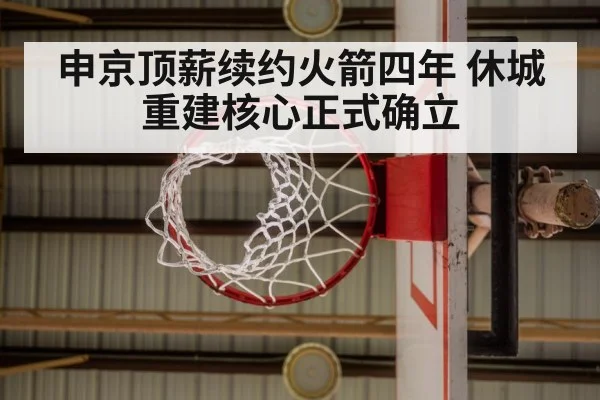申京顶薪续约火箭四年 休城重建核心正式确立