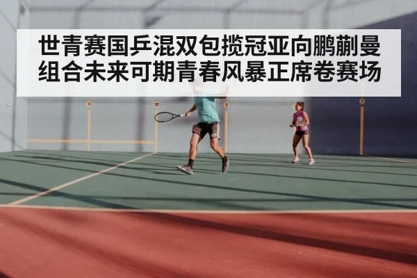 世青赛国乒混双包揽冠亚向鹏蒯曼组合未来可期青春风暴正席卷赛场