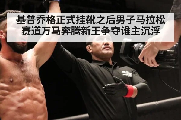 基普乔格正式挂靴之后男子马拉松赛道万马奔腾新王争夺谁主沉浮